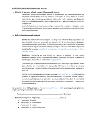 Definicióndel flujode actividadesde cada proceso -
1. Filosofía de la oración aplicada a las actividades de cada proceso-
Se requiere que el administrador aplique el pensamiento, que tome decisiones y que
emprendaacciones. Comoresultado,construye un esquema de juicios, medidas, pruebas y
usa criterios que revelan sus verdaderos motivos, los reales objetivos que busca, las
relacionespsicológicasysocialesque estimaconvenientesylaatmosferageneral económica
que prefiere.
Ignorar lafilosofíaadministrativa,esnegarque el carácter,las emociones y los valores están
relacionadoscon las ideas del administrador, y que sus procesos físicos y mentalesinfluyen
en su comportamiento.
2. Definir el objetivo de cada actividad
Calidad: Es una herramienta básica para una propiedad inherente de cualquier cosa que
permite que la misma sea comparada con cualquier otra de su misma especie. La palabra
calidadtiene múltiples significados. De forma básica, se refiere al conjunto de propiedades
inherentes a un objeto que le confieren capacidad para satisfacer necesidades implícitas o
explícitas.Porotro lado, la calidad de un producto o servicio es la percepción que el cliente
tiene del mismo.
Excelencia: Excelencia es una virtud, un talento o cualidad, lo que resulta
extraordinariamente bueno y también lo que exalta las normas ordinarias. Es también un
objetivo para el estándar de rendimiento y algo perfecto.
Consumidorque asume conformidadcondichoproductoo servicioy la capacidad del mismo
para satisfacer sus necesidades. Por tanto, debe definirse en el contexto que se esté
considerando,porejemplo,lacalidaddel serviciopostal,del serviciodental,del producto,de
vida, etc.
La TQM (Total QualityManagment)está orientada a crear conciencia de calidad en todos los
procesos de organización y ha sido ampliamente utilizada en todos los sectores, desde la
manufactura a la educación, el gobierno y las industrias de servicios. Se le denomina total
porque concierne ala organizaciónde la empresa globalmente considerada y a las personas
que trabajan en ella.
Tras un análisis de la TQM publicado en Harvard Business Review en 1983, la estrategia fue ampliamente
adoptada por empresas estadounidenses.[2]
Almuerzo……………………………………………………………………………………..……..40 minutos
3. Herramienta ingeniería del proceso………………………………………………1 hora 30
 Presupuesto de sujeto
 Presupuesto de herramientas
 Presupuesto de equipos
 Presupuesto de espacio requeridos
 