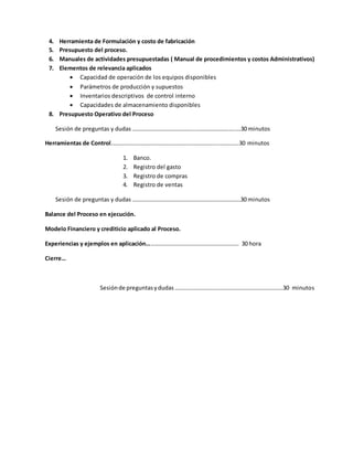 4. Herramienta de Formulación y costo de fabricación
5. Presupuesto del proceso.
6. Manuales de actividades presupuestadas ( Manual de procedimientos y costos Administrativos)
7. Elementos de relevancia aplicados
 Capacidad de operación de los equipos disponibles
 Parámetros de producción y supuestos
 Inventarios descriptivos de control interno
 Capacidades de almacenamiento disponibles
8. Presupuesto Operativo del Proceso
Sesión de preguntas y dudas ……………………………………..………………….…..…30 minutos
Herramientas de Control………………………………………………………………..……….….30 minutos
1. Banco.
2. Registro del gasto
3. Registro de compras
4. Registro de ventas
Sesión de preguntas y dudas …………………………………………………………………30 minutos
Balance del Proceso en ejecución.
Modelo Financiero y crediticio aplicado al Proceso.
Experiencias y ejemplos en aplicación………………………………………………………. 30 hora
Cierre…
Sesiónde preguntasydudas…………………………………………………………………30 minutos
 
