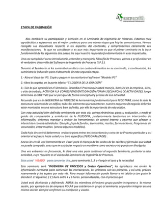 ETAPA DE VALIDACIÓN
Nos complace su participación y atención en el Seminario de Ingeniería de Procesos. Estamos muy
agradecidos y esperamos sea el mejor comienzo para una nueva etapa que hoy les comunicamos. Hemos
recogido sus inquietudes respecto a los aspectos del contenido, y comprendemos claramente sus
manifestaciones, lo que no consideran y es aun más importante es que el primer seminario es la base
fundamental de los siguientes dos pasos, he aquí nuestra respuesta fundamentada en esas inquietudes.
Una vezcumplido el curso introductorio,entendery manejarla Filosofía de Procesos,vamos a profundizar en
el verdadero desarrollo del Software de Ingeniería de Procesos (I.P.S.)
Durante el Seminario se les suministró un disco con cuatro elementos en su contenido, a continuación, les
suministro la inducción para el desarrollo de esta segunda etapa.
1.- Abra el disco del IPS. Copie y pegue en su escritorio el software “Modelo IPS”
2.-Abra la carpeta, en la parte inferior “FILOSOFIA DE LA ORACIÓN”
3.- Con lo que aprendió en el Seminario.Describa el Proceso que usted maneja, bien sea en la empresa, área,
o sitio de trabajo.ACTIVIDAYLA CORRESPONDIENTEORACIÓN FORMA SECUANCIAL DE ACTIVIDADES, luego
determine el OBJETIVO que se persigue de forma conceptual y precisa de esa actividad.
Recuerde que es la INGENIERIA del PROCESO la herramienta fundamental para REGISTRAR, como lo sería la
estructura columnaldeun edifico,todoslos elementosquesoportaran nuestro esquema denegocio deberán
estar montados en una estructura bien definida, por ello la importancia de esta acción.
Con esta actividad bien definida remítamela por esta vía, correo electrónico, para su evaluación, y medir el
grado de comprensión y asimilación de la FILOSOFIA, posteriormente tendremos un intercambio de
información, debemos manejar y revisar las herramientas de control interno y externo que afectan o
interactúan con susactividades.Ejemplo,flujo defondos, inventarios, recetas, formulaciones, Programas de
vacunación, entre muchas (anexo algunos modelos).
Cada hoja de control deberemos revisarla para entrar en concordancia y conocer su Proceso particular y así
orientar el esfuerzo hacia usted y su área específica.(PERSONALIZADO) .
Anexo les envió una herramienta en Excel para el manejo de los costos de las recetas y fórmulas que usted
no puede compartir, cosa que en cualquier negocio se mantiene como secreto y no puede ser divulgada.
Una vez entremos en frecuencia, le daré una visa para continuar al segundo Seminario, posterior a esta
actividad, cuyo requisito es el visado del Seminario de Ingeniería de Procesos.
Esta usted VISADO para concretar cita, para seminario 2, 3 o 4 según el caso y la necesidad
Este seminario será “INGENIERIA DE PROCESOS y Costos Operativos”, les agradezco me envíen la
información necesaria para comenzar las interacciones, los primeros son los primeros, y así será, gracias
nuevamente y los espero por esta vía. Para mayor información puede llamar a mi celular y con gusto lo
atenderé. El siguiente, ( 2 ) dura entre 4 y 6 horas personalizadas, con el proceso que
Usted está diseñando y definiendo .NOTA: los miembros del mismo grupo pueden integrarse a la misma
sesión, por ejemplo los de empresa POLAR que asistieron en grupo al seminario, se pueden integrar en una
misma sección siempre confirmen su inscripción y visado.
 