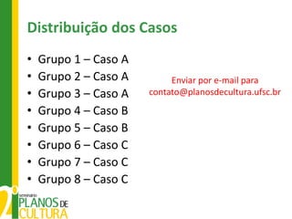 Distribuição dos Casos
•   Grupo 1 – Caso A
•   Grupo 2 – Caso A        Enviar por e-mail para
•   Grupo 3 – Caso A   contato@planosdecultura.ufsc.br

•   Grupo 4 – Caso B
•   Grupo 5 – Caso B
•   Grupo 6 – Caso C
•   Grupo 7 – Caso C
•   Grupo 8 – Caso C
 