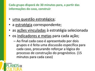 Cada grupo disporá de 30 minutos para, a partir das
informações do caso, construir


•   uma questão estratégica;
•   a estratégia correspondente;
•   as ações vinculadas à estratégia selecionada
•   os indicadores e metas para cada ação;
    – Ao final cada caso é apresentado por dois
      grupos e é feita uma discussão específica para
      cada caso, procurando reforçar a lógica do
      processo de construção do prognóstico. (15
      minutos para cada caso)
 