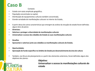 Caso B
                         Contexto
•   Estado com vasta amplitude geográfica;
•   População concentrada na capital;
•   Distribuição de equipamentos culturais também concentrada;
•   Grande variedade de manifestações culturais no interior do Estado;

•   A partir dessa de outras características que emergem da análise da situação do estado foram definidas
    alguns itens do plano:
•   Diretrizes:
•   Valorizar e proteger a diversidade de manifestações culturais
•   Universalizar o acesso dos cidadãos do Estado as suas manifestações culturais

•   Desafios
•   Apresentar e valorizar junto aos cidadãos as manifestações culturais do Estado;

•   Oportunidades
•   Aprovação de fundo específico no âmbito do Estado pra desenvolvimento da área de cultura

•   Também, nos fóruns de planejamento e a partir dos elementos anteriores, foram definidos alguns dos
    objetivos dos planos:
                                      Objetivo:
                                      Universalizar o acesso às manifestações culturais do
                                      estado
 