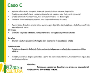 Caso C
•   Algumas informações a respeito do Estado que surgiram na etapa do diagnóstico:
•   Estado com ampla oferta de equipamentos culturais, mas com base fortemente comercial
•   Estado com renda média elevada, mas com assimetrias na sua distribuição
•   Fontes de financiamento abundantes para o desenvolvimento da cultura

•    A partir dessa de outras características que emergem da análise da situação do estado foram definidas
     alguns itens do plano:
Diretrizes:
•    Estimular a ação do estado no planejamento e na execução das políticas culturais

Desafios
•   Difundir a cultura e suas manifestações para o conjunto de cidadãos do estado

Oportunidades
•  Plataforma de gestão do Estado fortemente orientada para a ampliação do escopo das políticas
   públicas

•   Também, nos fóruns de planejamento e a partir dos elementos anteriores, foram definidos alguns dos
    objetivos dos planos:

                        Objetivo:
                                  Fortalecer a presença da cultura no ambiente educacional,
                        valorizando a diversidade cultural.
 