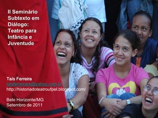 II Seminário
Subtexto em
Diálogo:
Teatro para
Infância e
Juventude
Taís Ferreira
taisferreirars@yahoo.com.br
http://historiadoteatroufpel.blogspot.com/
Belo Horizonte/MG
Setembro de 2011
 