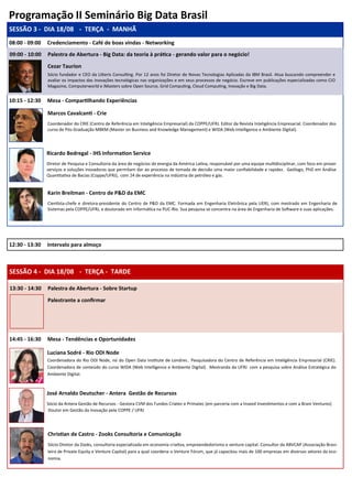 Programação II Seminário Big Data Brasil
SESSÃO 3 - DIA 18/08 - TERÇA - MANHÃ
08:00 - 09:00 Credenciamento - Café de boas vindas - Networking
10:15 - 12:30 Mesa - Compartilhando Experiências
Marcos Cavalcanti - Crie
Coordenador do CRIE (Centro de Referência em Inteligência Empresarial) da COPPE/UFRJ. Editor da Revista Inteligência Empresarial. Coordenador dos
curso de Pós-Graduação MBKM (Master on Business and Knowledge Management) e WIDA (Web Intelligence e Ambiente Digital).
09:00 - 10:00 Palestra de Abertura - Big Data: da teoria à prática - gerando valor para o negócio!
Cezar Taurion
Sócio fundador e CEO da Litteris Consulting. Por 12 anos foi Diretor de Novas Tecnologias Aplicadas da IBM Brasil. Atua buscando compreender e
avaliar os impactos das inovações tecnológicas nas organizações e em seus processos de negócio. Escreve em publicações especializadas como CIO
Magazine, Computerworld e iMasters sobre Open Source, Grid Computing, Cloud Computing, Inovação e Big Data.
Ricardo Bedregal - IHS Information Service
Diretor de Pesquisa e Consultoria da área de negócios de energia da América Latina, responsável por uma equipe multidisciplinar, com foco em prover
serviços e soluções inovadoras que permitam dar ao processo de tomada de decisão uma maior confiabilidade e rapidez. Geólogo, PhD em Análise
Quantitativa de Bacias (Coppe/UFRJ), com 24 de experiência na indústria de petróleo e gás.
Karin Breitman - Centro de P&D da EMC
Cientista-chefe e diretora-presidente do Centro de P&D da EMC. Formada em Engenharia Eletrônica pela UERJ, com mestrado em Engenharia de
Sistemas pela COPPE/UFRJ, e doutorado em Informática na PUC-Rio. Sua pesquisa se concentra na área de Engenharia de Software e suas aplicações.
SESSÃO 4 - DIA 18/08 - TERÇA - TARDE
14:45 - 16:30 Mesa - Tendências e Oportunidades
Luciana Sodré - Rio ODI Node
Coordenadora do Rio ODI Node, nó do Open Data Institute de Londres.. Pesquisadora do Centro de Referência em Inteligência Empresarial (CRIE).
Coordenadora de conteúdo do curso WIDA (Web Intelligence e Ambiente Digital). Mestranda da UFRJ com a pesquisa sobre Análise Estratégica do
Ambiente Digital.
13:30 - 14:30 Palestra de Abertura - Sobre Startup
Palestrante a confirmar
José Arnaldo Deutscher - Antera Gestão de Recursos
Sócio da Antera Gestão de Recursos - Gestora CVM dos Fundos Criatec e Primatec (em parceria com a Inseed Investimentos e com a Brain Ventures)
Doutor em Gestão da Inovação pela COPPE / UFRJ
Christian de Castro - Zooks Consultoria e Comunicação
Sócio-Diretor da Zooks, consultoria especializada em economia criativa, empreendedorismo e venture capital. Consultor da ABVCAP (Associação Brasi-
leira de Private Equity e Venture Capital) para a qual coordena o Venture Fórum, que já capacitou mais de 100 empresas em diversos setores da eco-
nomia.
12:30 - 13:30 Intervalo para almoço
 