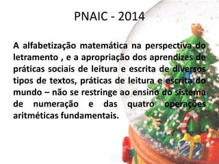 PNAIC - 2014
A alfabetização matemática na perspectiva do
letramento , e a apropriação dos aprendizes de
práticas sociais de leitura e escrita de diversos
tipos de textos, práticas de leitura e escrita do
mundo – não se restringe ao ensino do sistema
de numeração e das quatro operações
aritméticas fundamentais.
 