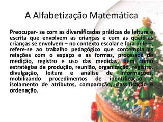 A Alfabetização Matemática
Preocupar- se com as diversificadas práticas de leitura e
escrita que envolvem as crianças e com as quais as
crianças se envolvem – no contexto escolar e fora dele –,
refere-se ao trabalho pedagógico que contempla as
relações com o espaço e as formas, processos de
medição, registro e uso das medidas, bem como
estratégias de produção, reunião, organização, registro,
divulgação, leitura e análise de informações,
mobilizando procedimentos de identificação e
isolamento de atributos, comparação, classificação e
ordenação.
 