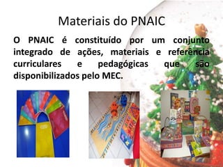Materiais do PNAIC
O PNAIC é constituído por um conjunto
integrado de ações, materiais e referência
curriculares e pedagógicas que são
disponibilizados pelo MEC.
 