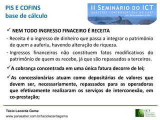 PIS E COFINS
base de cálculo
 NEM TODO INGRESSO FINACEIRO É RECEITA
- Receita é o ingresso de dinheiro que passa a integrar o patrimônio
de quem a auferiu, havendo alteração de riqueza.
- Ingressos financeiros não constituem fatos modificativos do
patrimônio de quem os recebe, já que são repassados a terceiros.
A cobrança concentrada em uma única fatura decorre de lei;
As concessionárias atuam como depositárias de valores que
devem ser, necessariamente, repassados para as operadoras
que efetivamente realizaram os serviços de interconexão, em
co-prestação;
Tácio Lacerda Gama
www.parasaber.com.br/taciolacerdagama
 