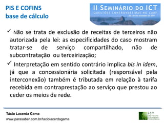 PIS E COFINS
base de cálculo
 Não se trata de exclusão de receitas de terceiros não
autorizada pela lei: as especificidades do caso mostram
tratar-se de serviço compartilhado, não de
subcontratação ou terceirização;
 Interpretação em sentido contrário implica bis in idem,
já que a concessionária solicitada (responsável pela
interconexão) também é tributada em relação à tarifa
recebida em contraprestação ao serviço que prestou ao
ceder os meios de rede.
Tácio Lacerda Gama
www.parasaber.com.br/taciolacerdagama
 