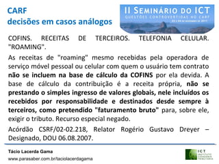 CARF
decisões em casos análogos
COFINS. RECEITAS DE TERCEIROS. TELEFONIA CELULAR.
"ROAMING".
As receitas de "roaming" mesmo recebidas pela operadora de
serviço móvel pessoal ou celular com quem o usuário tem contrato
não se incluem na base de cálculo da COFINS por ela devida. A
base de cálculo da contribuição é a receita própria, não se
prestando o simples ingresso de valores globais, nele incluídos os
recebidos por responsabilidade e destinados desde sempre à
terceiros, como pretendido "faturamento bruto" para, sobre ele,
exigir o tributo. Recurso especial negado.
Acórdão CSRF/02-02.218, Relator Rogério Gustavo Dreyer –
Designado, DOU 06.08.2007.
Tácio Lacerda Gama
www.parasaber.com.br/taciolacerdagama
 