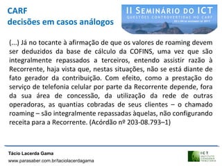 CARF
decisões em casos análogos
(...) Já no tocante à afirmação de que os valores de roaming devem
ser deduzidos da base de cálculo da COFINS, uma vez que são
integralmente repassados a terceiros, entendo assistir razão à
Recorrente, haja vista que, nestas situações, não se está diante de
fato gerador da contribuição. Com efeito, como a prestação do
serviço de telefonia celular por parte da Recorrente depende, fora
da sua área de concessão, da utilização da rede de outras
operadoras, as quantias cobradas de seus clientes – o chamado
roaming – são integralmente repassadas àquelas, não configurando
receita para a Recorrente. (Acórdão nº 203-08.793–1)
Tácio Lacerda Gama
www.parasaber.com.br/taciolacerdagama
 