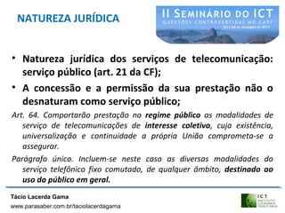 NATUREZA JURÍDICA
• Natureza jurídica dos serviços de telecomunicação:
serviço público (art. 21 da CF);
• A concessão e a permissão da sua prestação não o
desnaturam como serviço público;
Art. 64. Comportarão prestação no regime público as modalidades de
serviço de telecomunicações de interesse coletivo, cuja existência,
universalização e continuidade a própria União comprometa-se a
assegurar.
Parágrafo único. Incluem-se neste caso as diversas modalidades do
serviço telefônico fixo comutado, de qualquer âmbito, destinado ao
uso do público em geral.
Tácio Lacerda Gama
www.parasaber.com.br/taciolacerdagama
 
