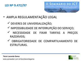 LEI Nº 9.472/97
• AMPLA REGULAMENTAÇÃO LEGAL
 DEVERES DE UNIVERSALIZAÇÃO;
 IMPOSSIBILIDADE DE INTERRUPÇÃO DO SERVIÇO;
 NECESSIDADE DE FIXAR TARIFAS A PREÇOS
RAZOÁVEIS;
 OBRIGATORIEDADE DE COMPARTILHAMENTO DE
ESTRUTURAS.
Tácio Lacerda Gama
www.parasaber.com.br/taciolacerdagama
 