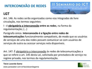 INTERCONEXÃO DE REDES
LGT
Art. 146. As redes serão organizadas como vias integradas de livre
circulação, nos termos seguintes:
I - é obrigatória a interconexão entre as redes, na forma da
regulamentação; (...)
Parágrafo único. Interconexão é a ligação entre redes de
telecomunicações funcionalmente compatíveis, de modo que os usuários
de serviços de uma das redes possam comunicar-se com usuários de
serviços de outra ou acessar serviços nela disponíveis.
Art. 147. É obrigatória a interconexão às redes de telecomunicações a
que se refere o art. 145 desta Lei, solicitada por prestadora de serviço no
regime privado, nos termos da regulamentação.
Tácio Lacerda Gama
www.parasaber.com.br/taciolacerdagama
 