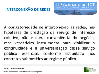 INTERCONEXÃO DE REDES
A obrigatoriedade de interconexão às redes, nas
hipóteses de prestação de serviço de interesse
coletivo, não é mera conveniência do negócio,
mas verdadeiro instrumento para viabilizar a
continuidade e a universalização desse serviço
público essencial, conforme estipulado nos
contratos submetidos ao regime público.
Tácio Lacerda Gama
www.parasaber.com.br/taciolacerdagama
 