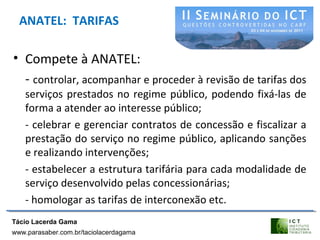 ANATEL: TARIFAS
• Compete à ANATEL:
- controlar, acompanhar e proceder à revisão de tarifas dos
serviços prestados no regime público, podendo fixá-las de
forma a atender ao interesse público;
- celebrar e gerenciar contratos de concessão e fiscalizar a
prestação do serviço no regime público, aplicando sanções
e realizando intervenções;
- estabelecer a estrutura tarifária para cada modalidade de
serviço desenvolvido pelas concessionárias;
- homologar as tarifas de interconexão etc.
Tácio Lacerda Gama
www.parasaber.com.br/taciolacerdagama
 