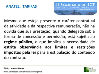 ANATEL: TARIFAS
Mesmo que esteja presente o caráter contratual
da atividade e da respectiva remuneração, não há
dúvida que sua prestação, quando delegada sob a
forma de concessão e permissão, está sujeita ao
regime público, o que implica a necessidade de
estrita observância aos limites e restrições
impostos pela lei para a estipulação do conteúdo
do contrato.
Tácio Lacerda Gama
www.parasaber.com.br/taciolacerdagama
 