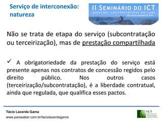 Serviço de interconexão:
natureza
Não se trata de etapa do serviço (subcontratação
ou terceirização), mas de prestação compartilhada
 A obrigatoriedade da prestação do serviço está
presente apenas nos contratos de concessão regidos pelo
direito público. Nos outros casos
(terceirização/subcontratação), é a liberdade contratual,
ainda que regulada, que qualifica esses pactos.
Tácio Lacerda Gama
www.parasaber.com.br/taciolacerdagama
 