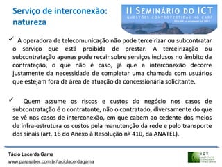 Serviço de interconexão:
natureza
 A operadora de telecomunicação não pode terceirizar ou subcontratarA operadora de telecomunicação não pode terceirizar ou subcontratar
o serviço que está proibida de prestar. A terceirização ouo serviço que está proibida de prestar. A terceirização ou
subcontratação apenas pode recair sobre serviços inclusos no âmbito dasubcontratação apenas pode recair sobre serviços inclusos no âmbito da
contratação, o que não é caso, já que a interconexão decorrecontratação, o que não é caso, já que a interconexão decorre
justamente da necessidade de completar uma chamada com usuáriosjustamente da necessidade de completar uma chamada com usuários
que estejam fora da área de atuação da concessionária solicitante.que estejam fora da área de atuação da concessionária solicitante.
 Quem assume os riscos e custos do negócio nos casos deQuem assume os riscos e custos do negócio nos casos de
subcontratação é o contratante, não o contratado, diversamente do quesubcontratação é o contratante, não o contratado, diversamente do que
se vê nos casos de interconexão, em que cabem ao cedente dos meiosse vê nos casos de interconexão, em que cabem ao cedente dos meios
de infra-estrutura os custos pela manutenção da rede e pelo transportede infra-estrutura os custos pela manutenção da rede e pelo transporte
dos sinais (art. 16 do Anexo à Resolução nº 410, da ANATEL).dos sinais (art. 16 do Anexo à Resolução nº 410, da ANATEL).
Tácio Lacerda Gama
www.parasaber.com.br/taciolacerdagama
 