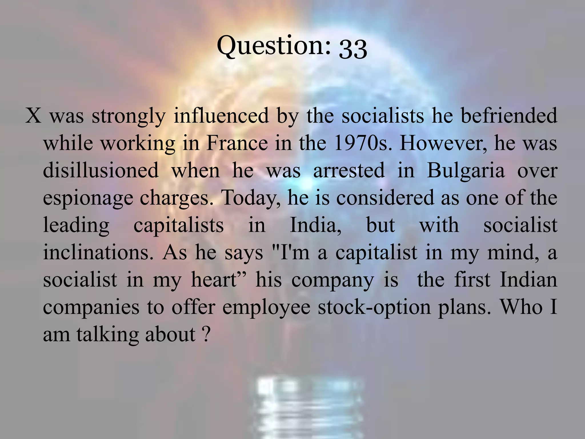 Question: 33
X was strongly influenced by the socialists he befriended
while working in France in the 1970s. However, he was
disillusioned when he was arrested in Bulgaria over
espionage charges. Today, he is considered as one of the
leading capitalists in India, but with socialist
inclinations. As he says "I'm a capitalist in my mind, a
socialist in my heart” his company is the first Indian
companies to offer employee stock-option plans. Who I
am talking about ?
 
