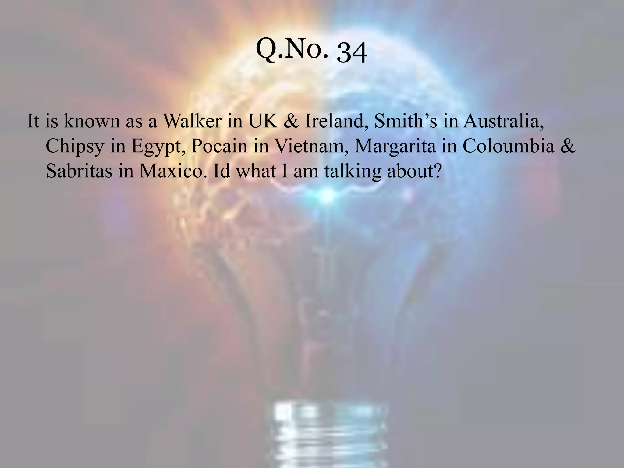 Q.No. 34
It is known as a Walker in UK & Ireland, Smith’s in Australia,
Chipsy in Egypt, Pocain in Vietnam, Margarita in Coloumbia &
Sabritas in Maxico. Id what I am talking about?
 