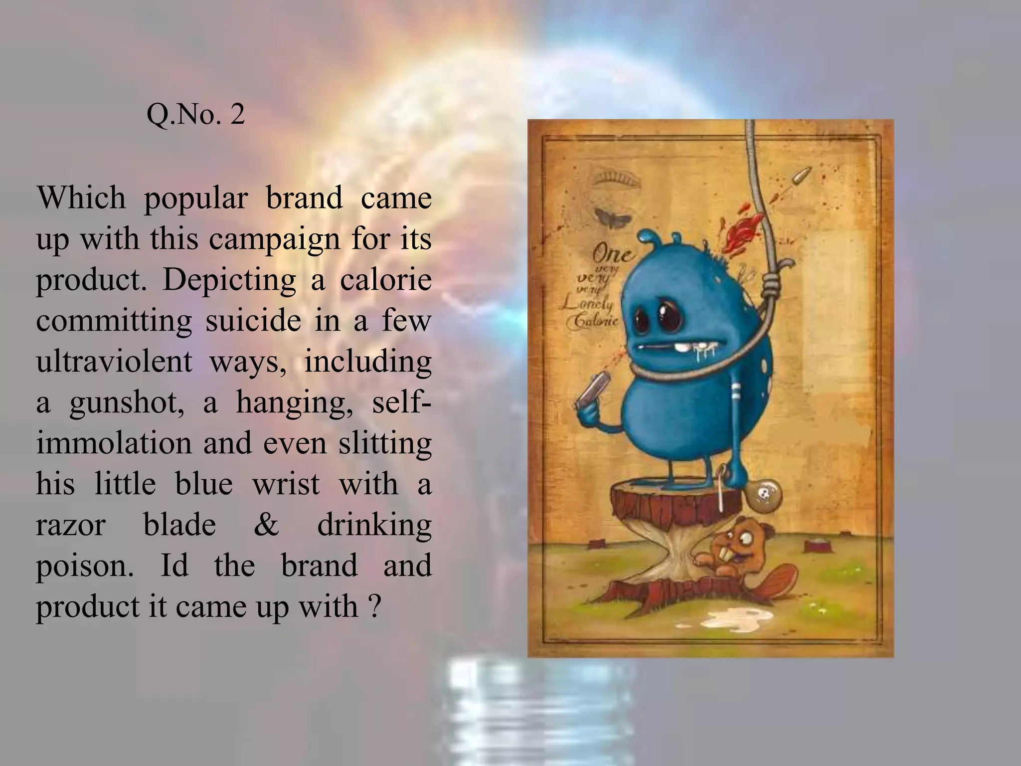 Q.No. 2
Which popular brand came
up with this campaign for its
product. Depicting a calorie
committing suicide in a few
ultraviolent ways, including
a gunshot, a hanging, self-
immolation and even slitting
his little blue wrist with a
razor blade & drinking
poison. Id the brand and
product it came up with ?
 