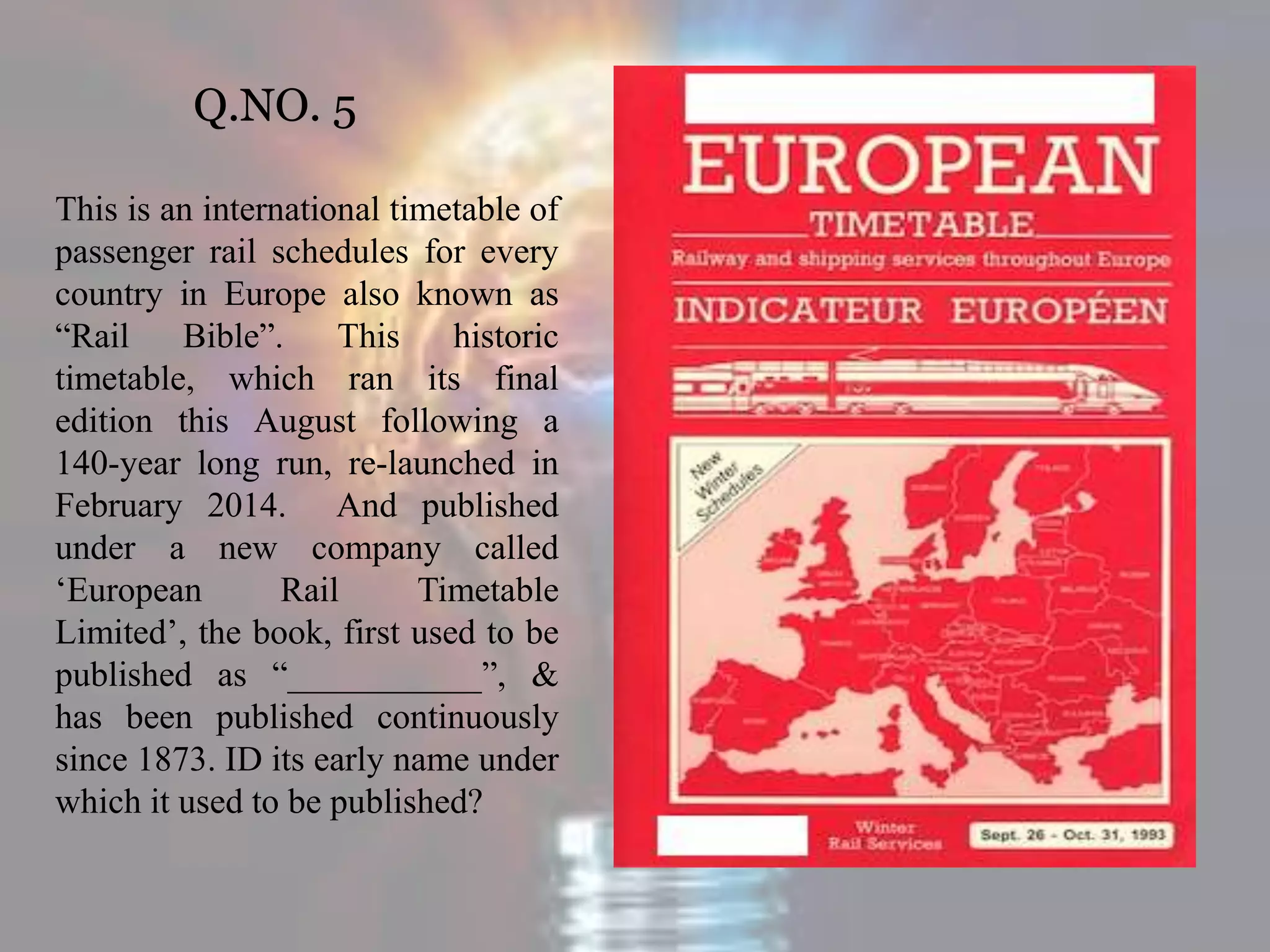 Q.NO. 5
This is an international timetable of
passenger rail schedules for every
country in Europe also known as
“Rail Bible”. This historic
timetable, which ran its final
edition this August following a
140-year long run, re-launched in
February 2014. And published
under a new company called
‘European Rail Timetable
Limited’, the book, first used to be
published as “___________”, &
has been published continuously
since 1873. ID its early name under
which it used to be published?
 