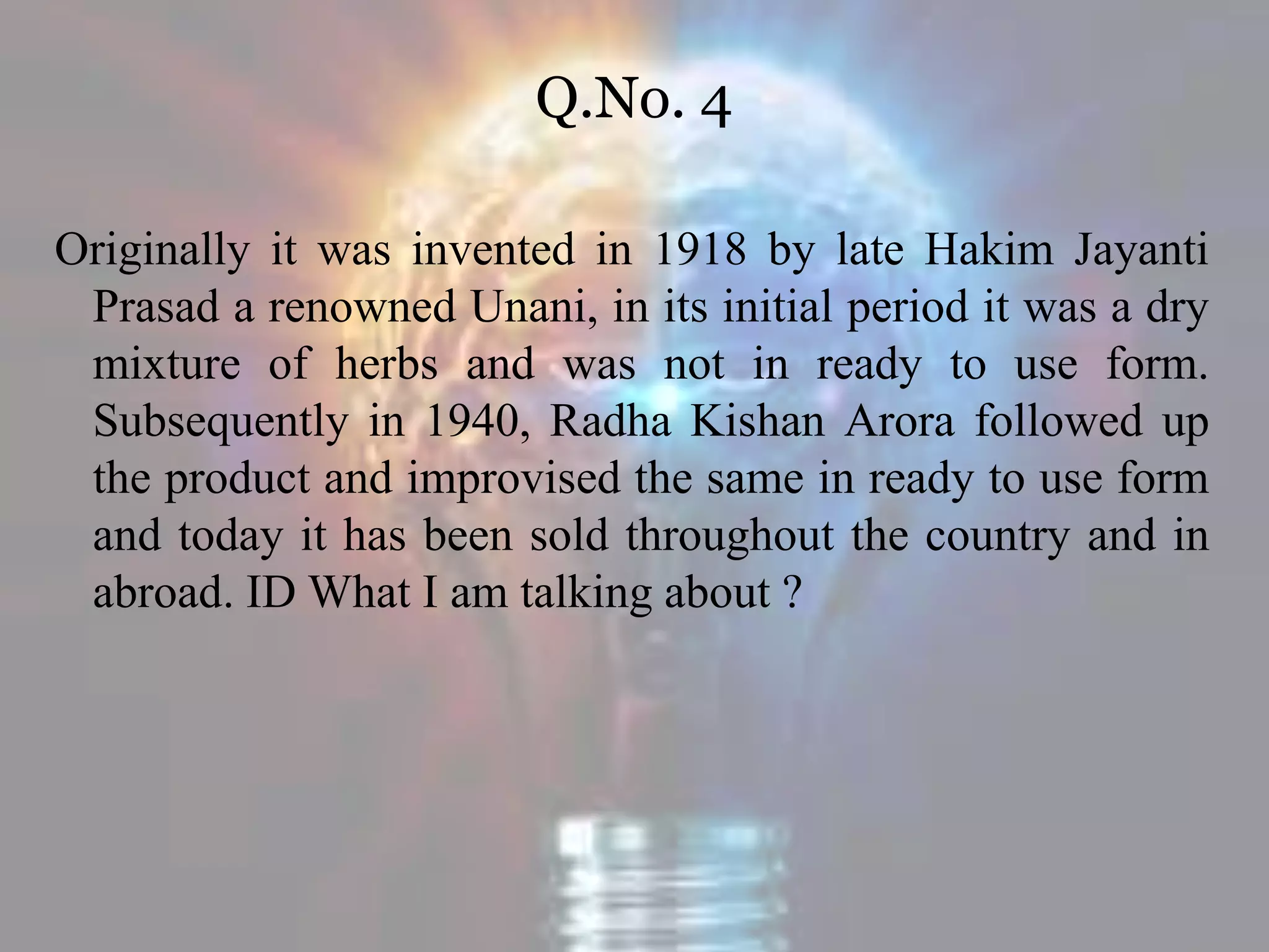 Q.No. 4
Originally it was invented in 1918 by late Hakim Jayanti
Prasad a renowned Unani, in its initial period it was a dry
mixture of herbs and was not in ready to use form.
Subsequently in 1940, Radha Kishan Arora followed up
the product and improvised the same in ready to use form
and today it has been sold throughout the country and in
abroad. ID What I am talking about ?
 