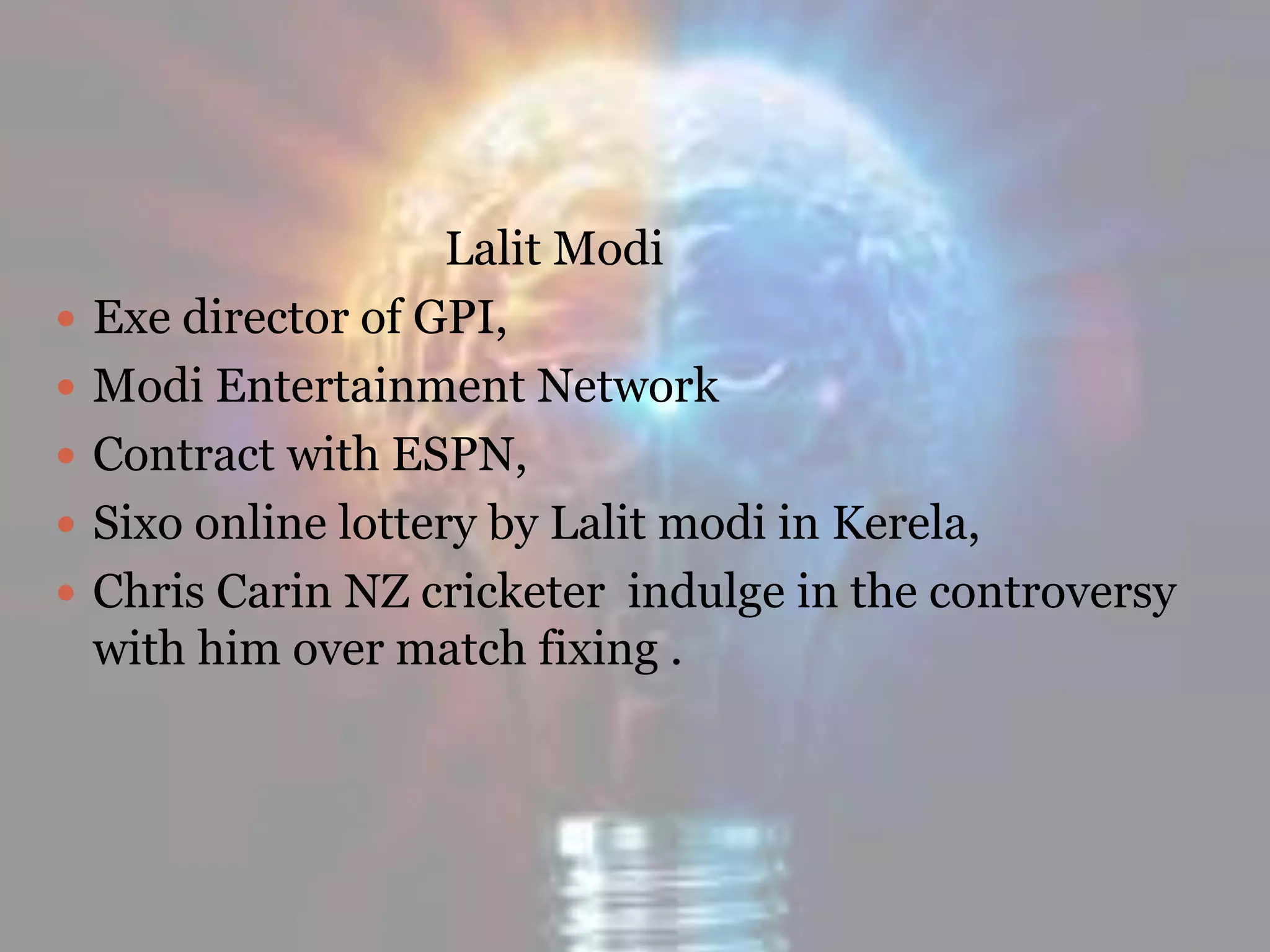 Lalit Modi
 Exe director of GPI,
 Modi Entertainment Network
 Contract with ESPN,
 Sixo online lottery by Lalit modi in Kerela,
 Chris Carin NZ cricketer indulge in the controversy
with him over match fixing .
 