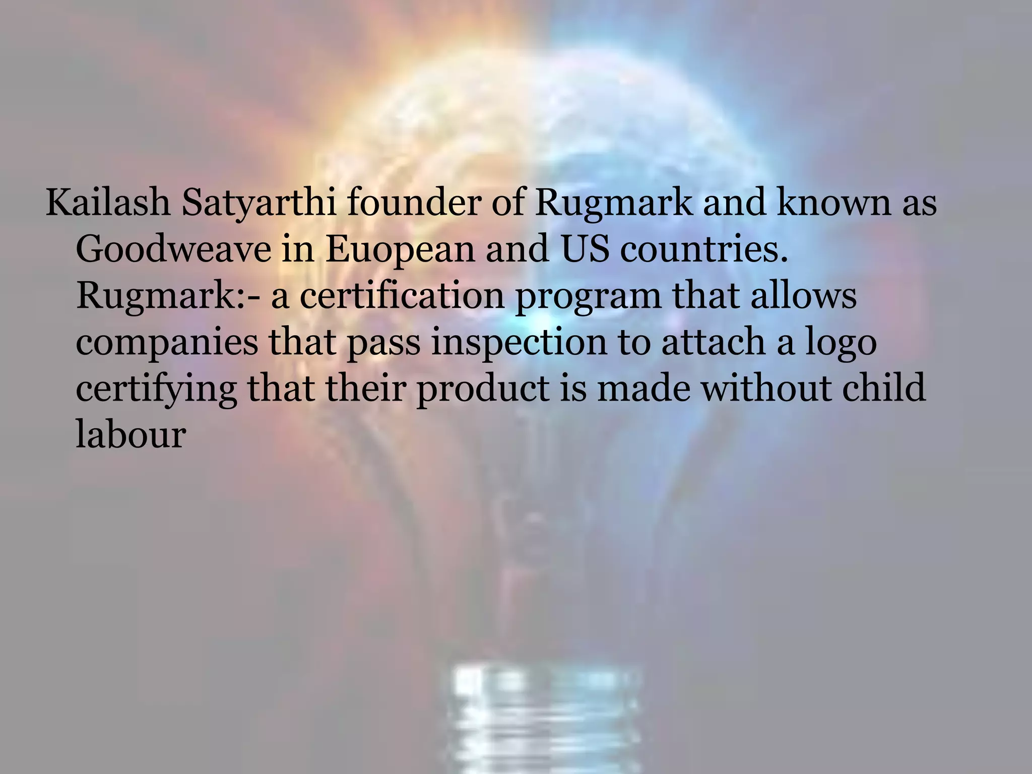 Kailash Satyarthi founder of Rugmark and known as
Goodweave in Euopean and US countries.
Rugmark:- a certification program that allows
companies that pass inspection to attach a logo
certifying that their product is made without child
labour
 