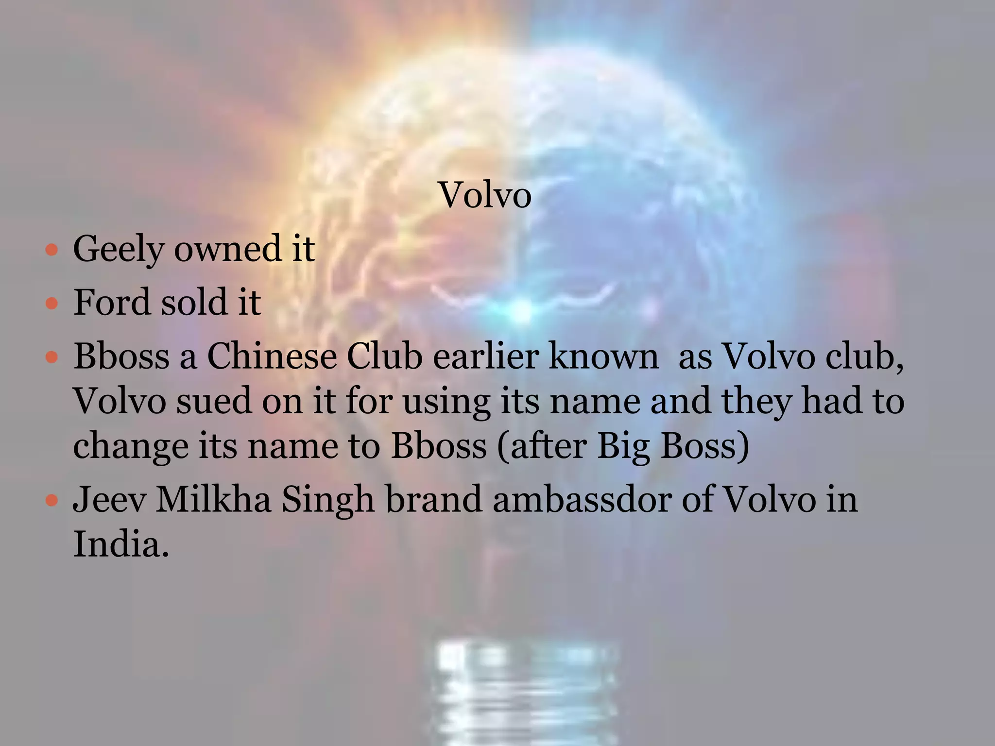 Volvo
 Geely owned it
 Ford sold it
 Bboss a Chinese Club earlier known as Volvo club,
Volvo sued on it for using its name and they had to
change its name to Bboss (after Big Boss)
 Jeev Milkha Singh brand ambassdor of Volvo in
India.
 