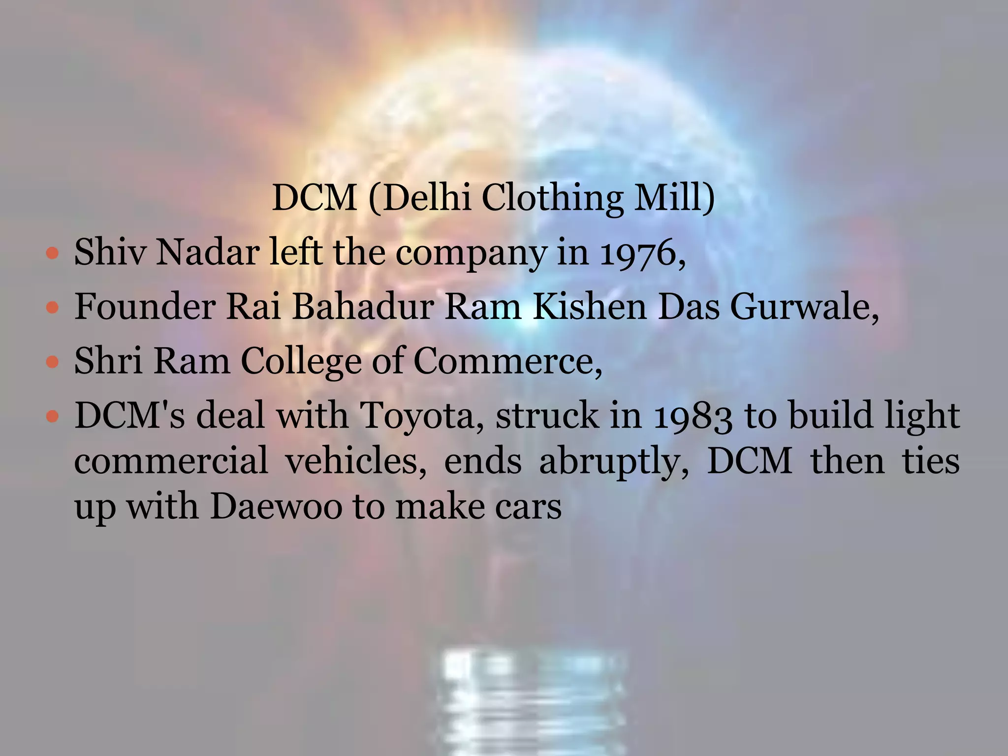 DCM (Delhi Clothing Mill)
 Shiv Nadar left the company in 1976,
 Founder Rai Bahadur Ram Kishen Das Gurwale,
 Shri Ram College of Commerce,
 DCM's deal with Toyota, struck in 1983 to build light
commercial vehicles, ends abruptly, DCM then ties
up with Daewoo to make cars
 