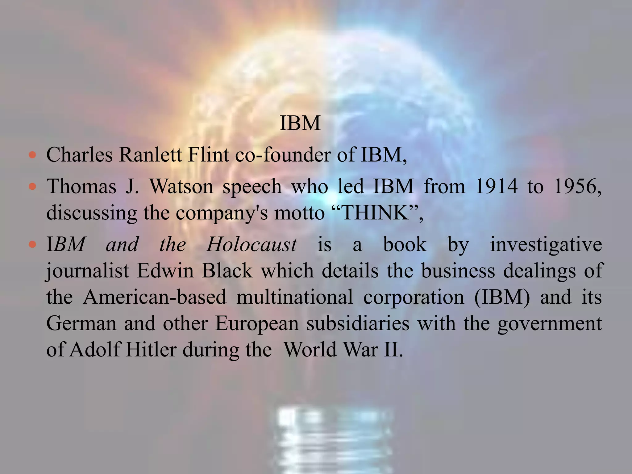 IBM
 Charles Ranlett Flint co-founder of IBM,
 Thomas J. Watson speech who led IBM from 1914 to 1956,
discussing the company's motto “THINK”,
 IBM and the Holocaust is a book by investigative
journalist Edwin Black which details the business dealings of
the American-based multinational corporation (IBM) and its
German and other European subsidiaries with the government
of Adolf Hitler during the World War II.
 