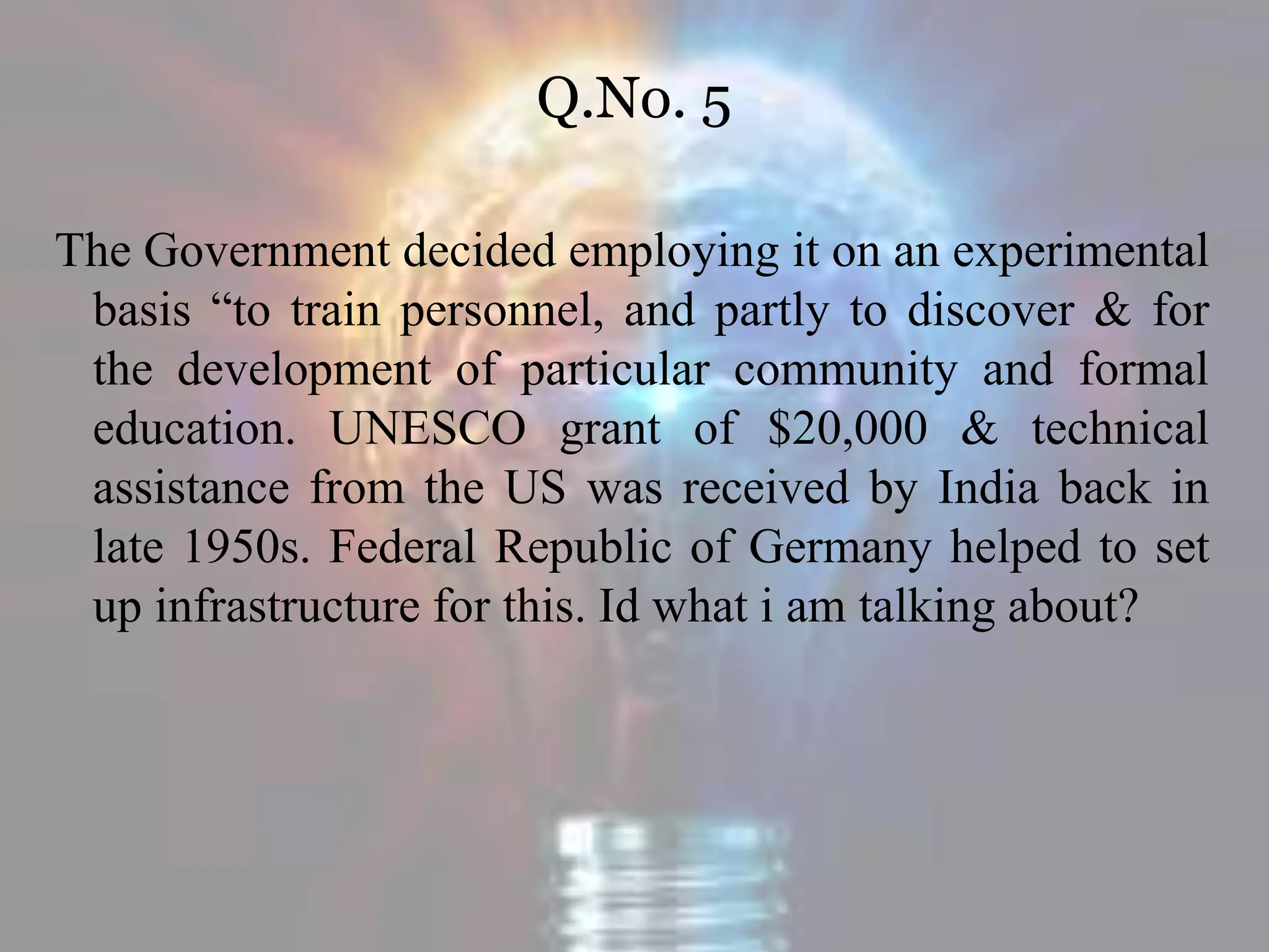 Q.No. 5
The Government decided employing it on an experimental
basis “to train personnel, and partly to discover & for
the development of particular community and formal
education. UNESCO grant of $20,000 & technical
assistance from the US was received by India back in
late 1950s. Federal Republic of Germany helped to set
up infrastructure for this. Id what i am talking about?
 