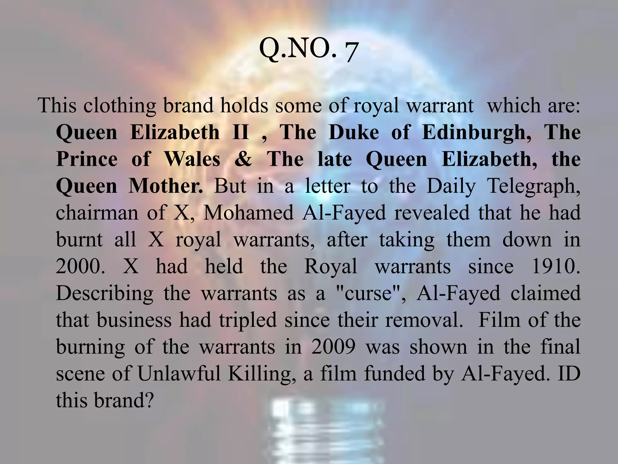 Q.NO. 7
This clothing brand holds some of royal warrant which are:
Queen Elizabeth II , The Duke of Edinburgh, The
Prince of Wales & The late Queen Elizabeth, the
Queen Mother. But in a letter to the Daily Telegraph,
chairman of X, Mohamed Al-Fayed revealed that he had
burnt all X royal warrants, after taking them down in
2000. X had held the Royal warrants since 1910.
Describing the warrants as a "curse", Al-Fayed claimed
that business had tripled since their removal. Film of the
burning of the warrants in 2009 was shown in the final
scene of Unlawful Killing, a film funded by Al-Fayed. ID
this brand?
 