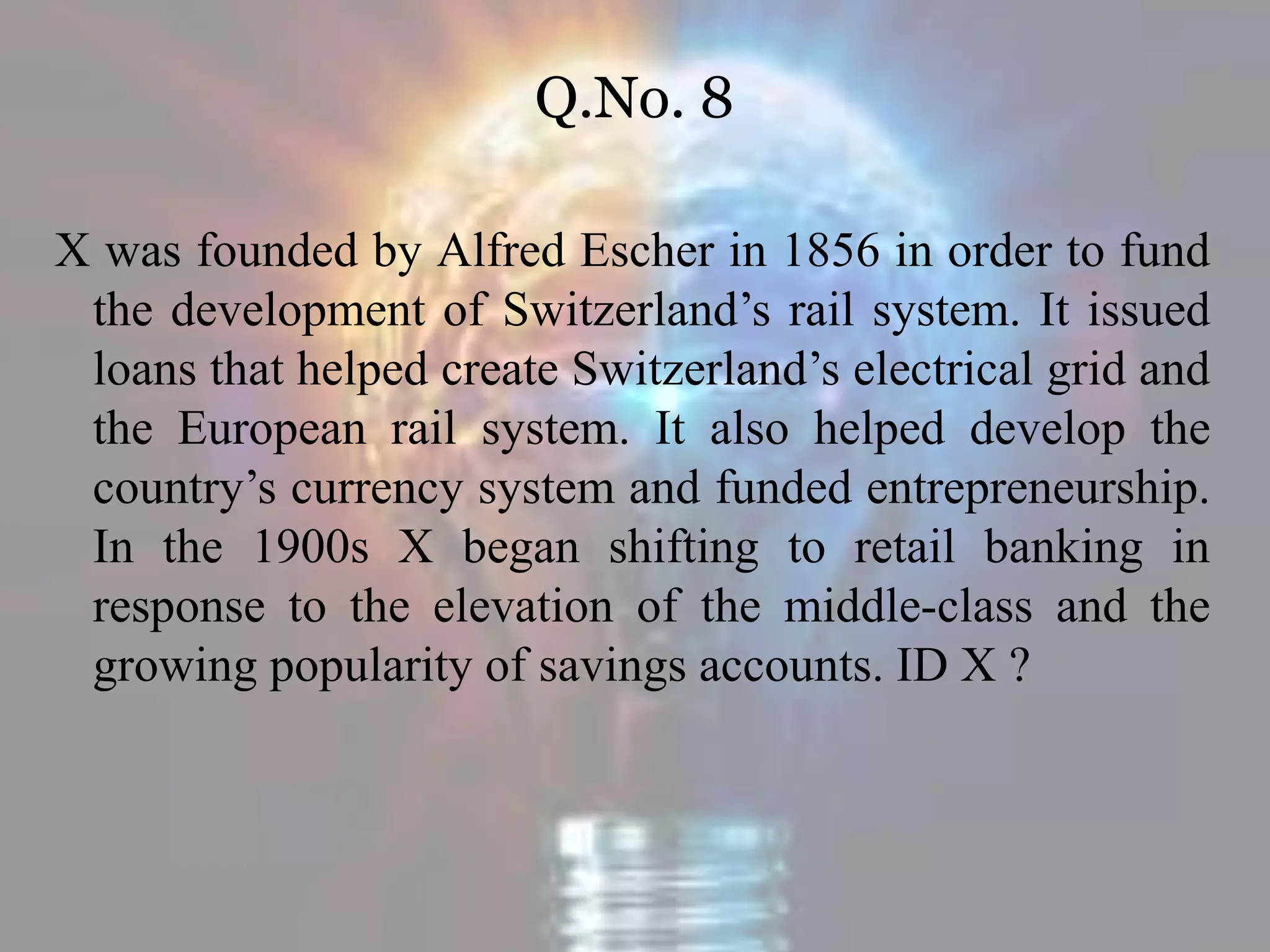 Q.No. 8
X was founded by Alfred Escher in 1856 in order to fund
the development of Switzerland’s rail system. It issued
loans that helped create Switzerland’s electrical grid and
the European rail system. It also helped develop the
country’s currency system and funded entrepreneurship.
In the 1900s X began shifting to retail banking in
response to the elevation of the middle-class and the
growing popularity of savings accounts. ID X ?
 