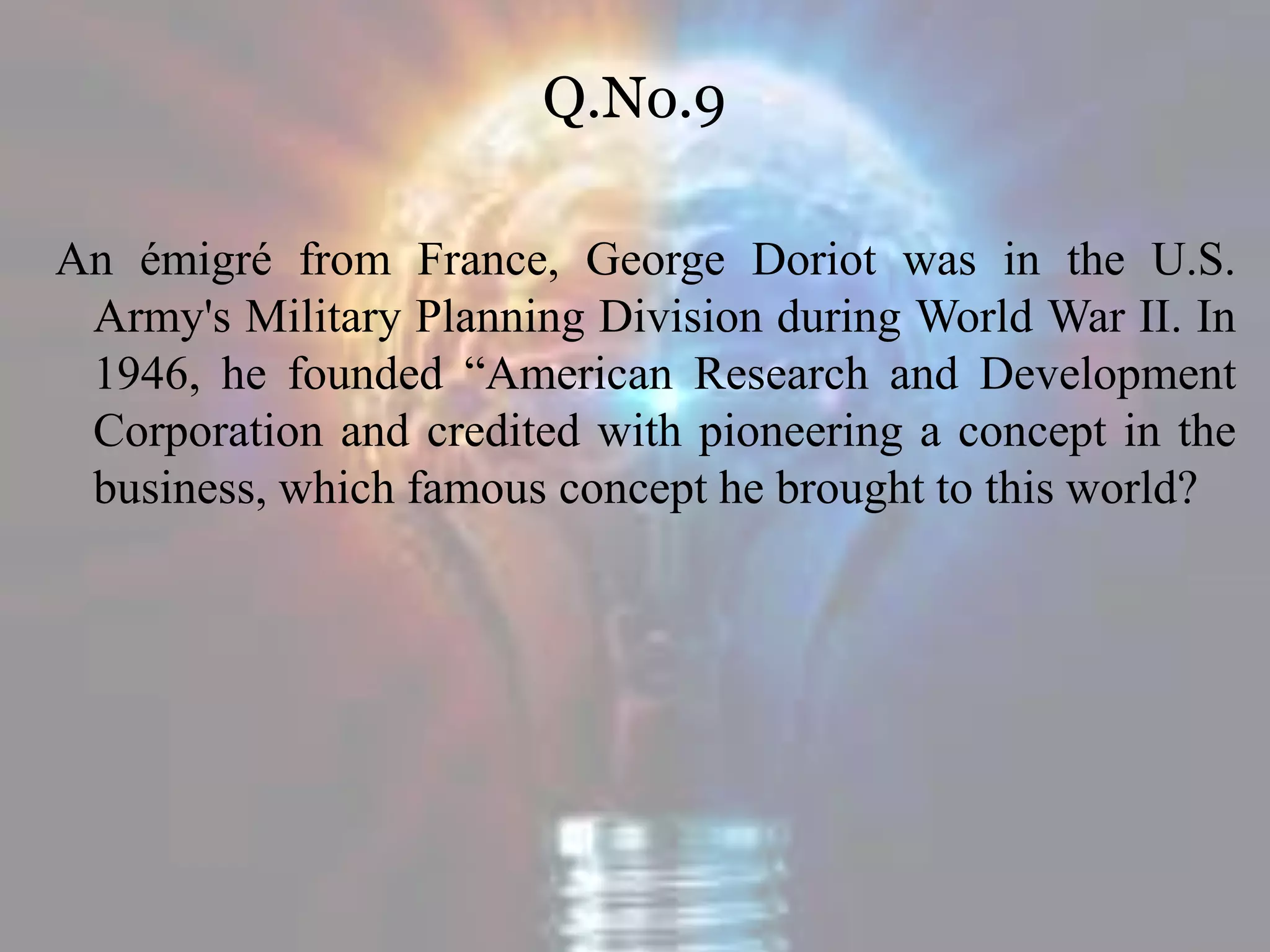 Q.No.9
An émigré from France, George Doriot was in the U.S.
Army's Military Planning Division during World War II. In
1946, he founded “American Research and Development
Corporation and credited with pioneering a concept in the
business, which famous concept he brought to this world?
 