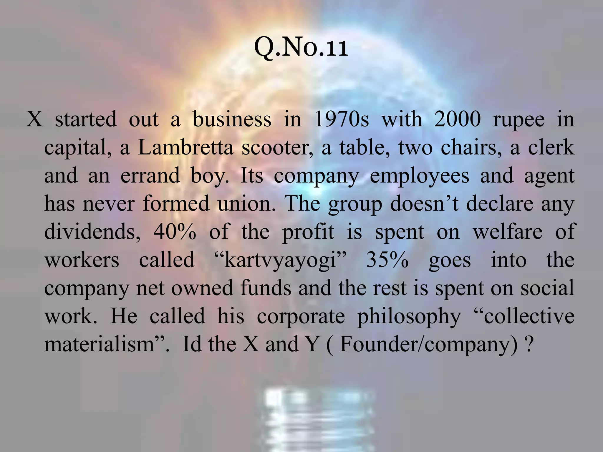 Q.No.11
X started out a business in 1970s with 2000 rupee in
capital, a Lambretta scooter, a table, two chairs, a clerk
and an errand boy. Its company employees and agent
has never formed union. The group doesn’t declare any
dividends, 40% of the profit is spent on welfare of
workers called “kartvyayogi” 35% goes into the
company net owned funds and the rest is spent on social
work. He called his corporate philosophy “collective
materialism”. Id the X and Y ( Founder/company) ?
 