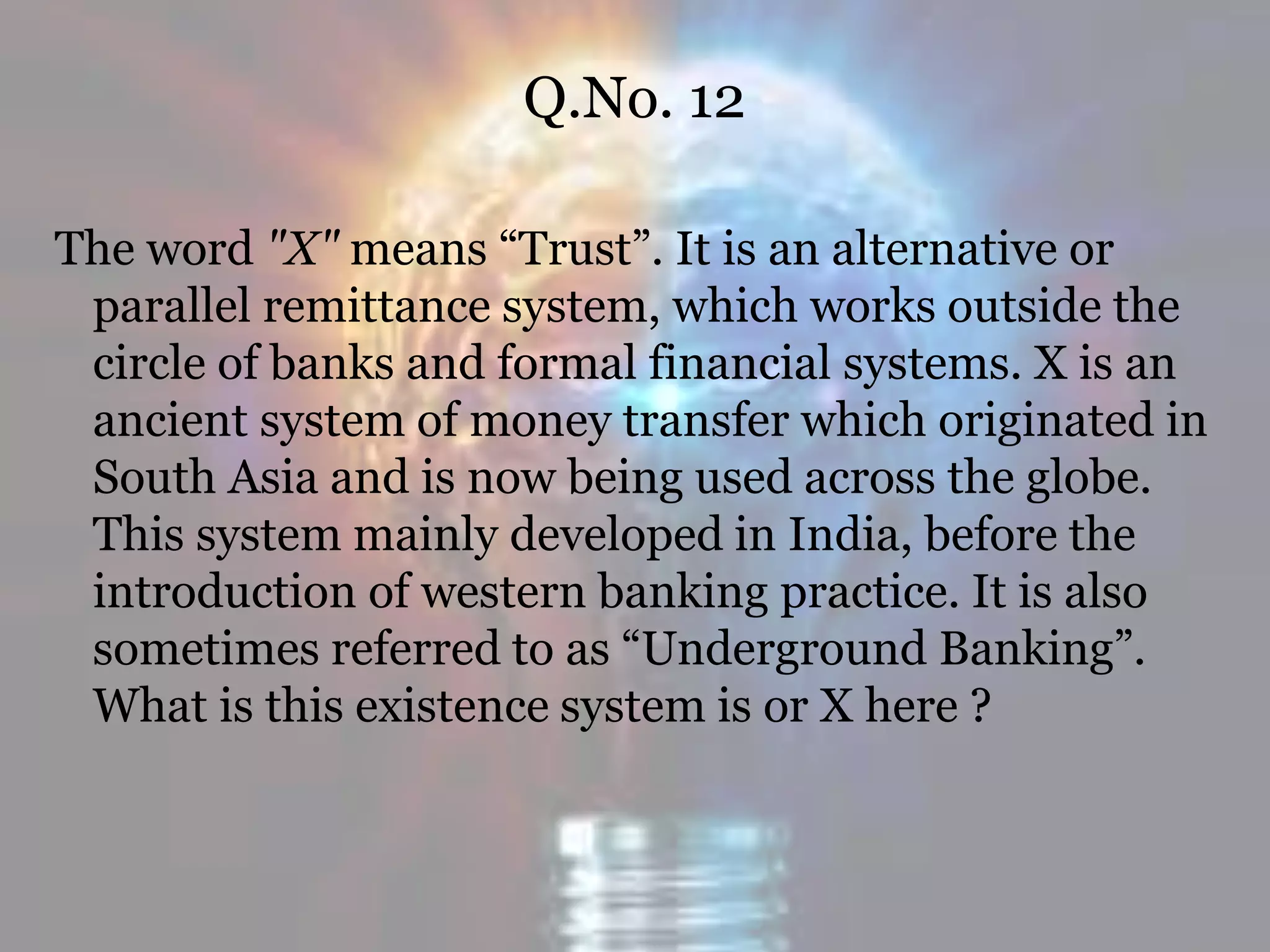 Q.No. 12
The word "X" means “Trust”. It is an alternative or
parallel remittance system, which works outside the
circle of banks and formal financial systems. X is an
ancient system of money transfer which originated in
South Asia and is now being used across the globe.
This system mainly developed in India, before the
introduction of western banking practice. It is also
sometimes referred to as “Underground Banking”.
What is this existence system is or X here ?
 