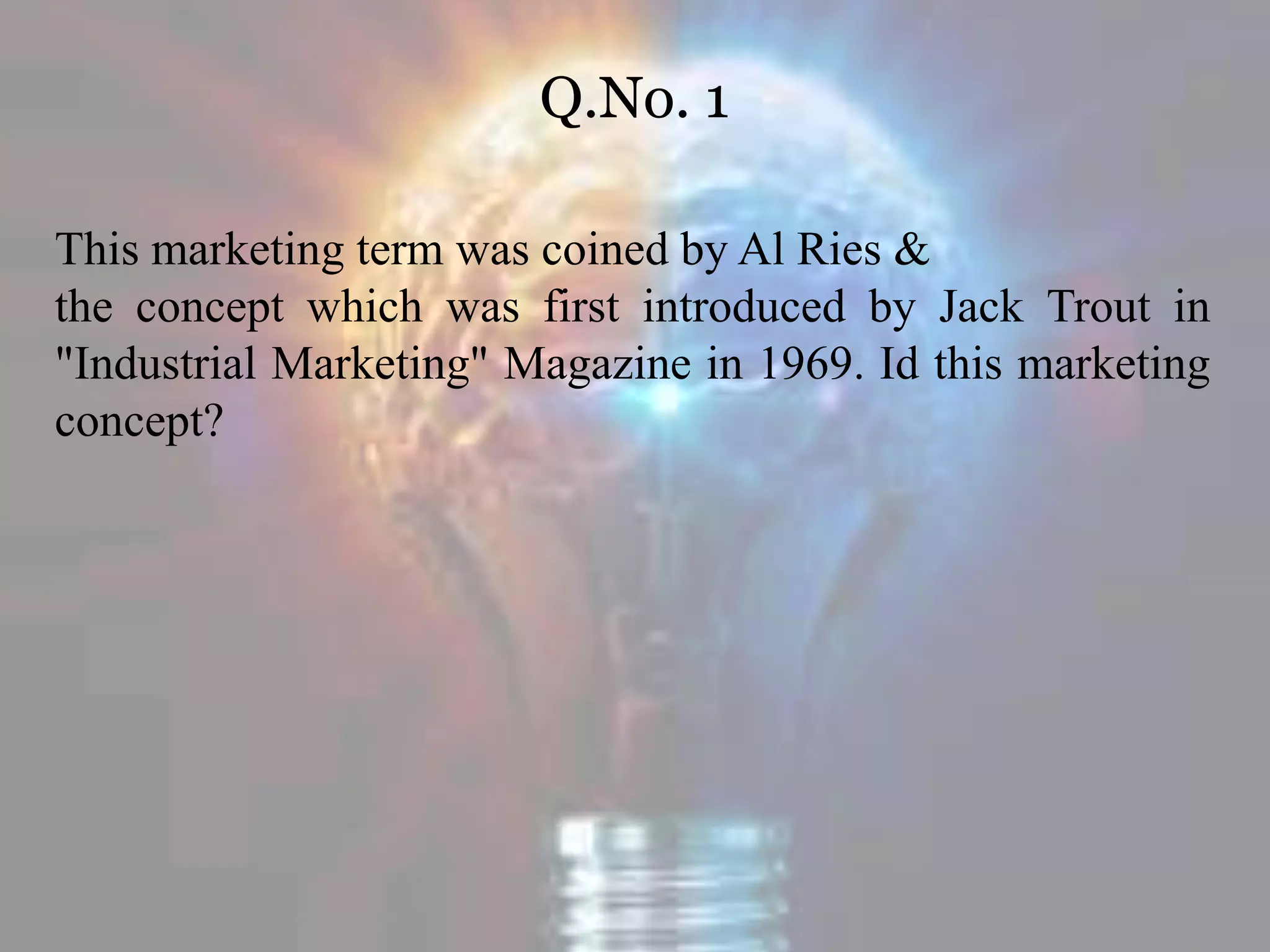 Q.No. 1
This marketing term was coined by Al Ries &
the concept which was first introduced by Jack Trout in
"Industrial Marketing" Magazine in 1969. Id this marketing
concept?
 