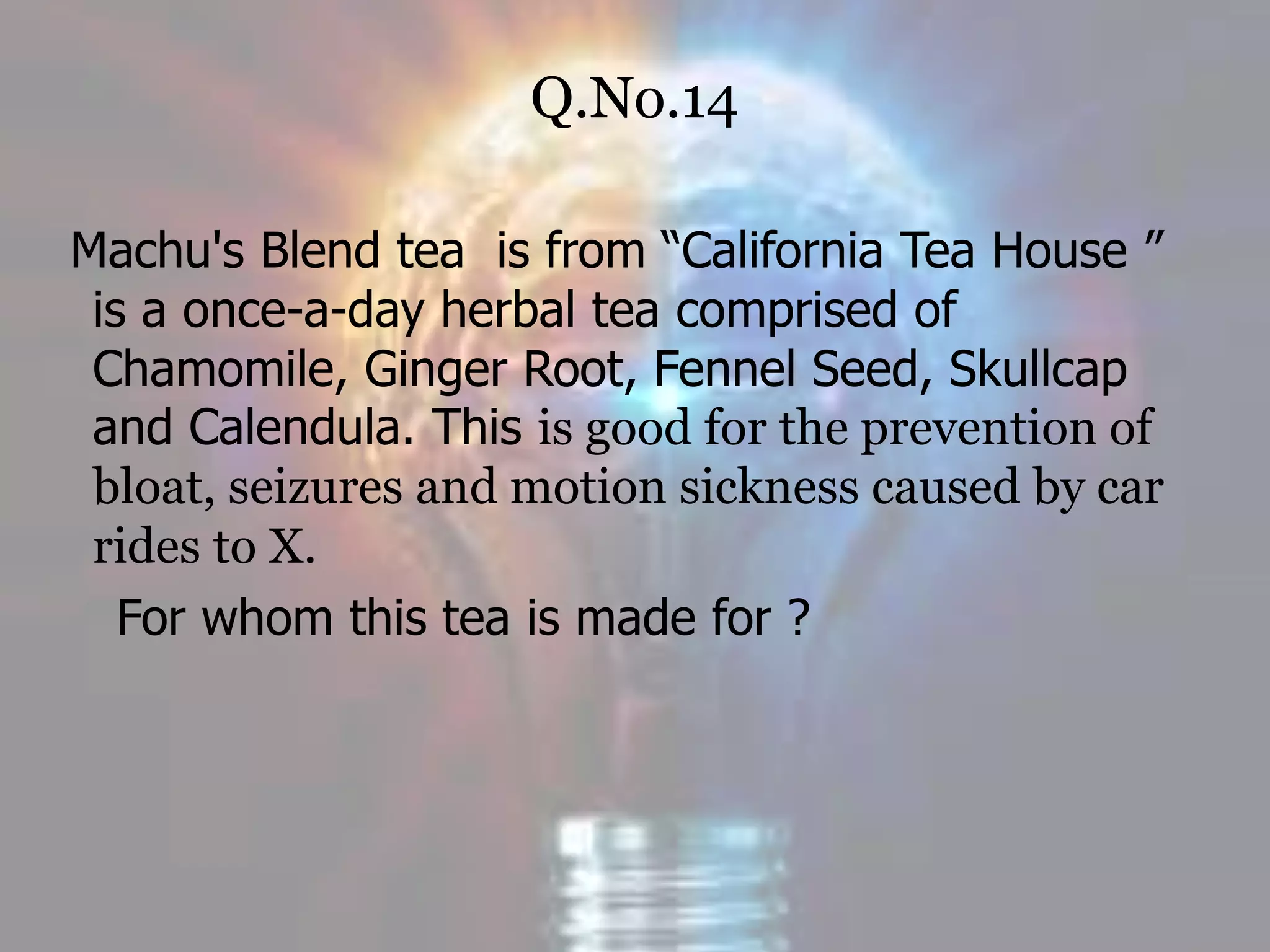 Q.No.14
Machu's Blend tea is from “California Tea House ”
is a once-a-day herbal tea comprised of
Chamomile, Ginger Root, Fennel Seed, Skullcap
and Calendula. This is good for the prevention of
bloat, seizures and motion sickness caused by car
rides to X.
For whom this tea is made for ?
 