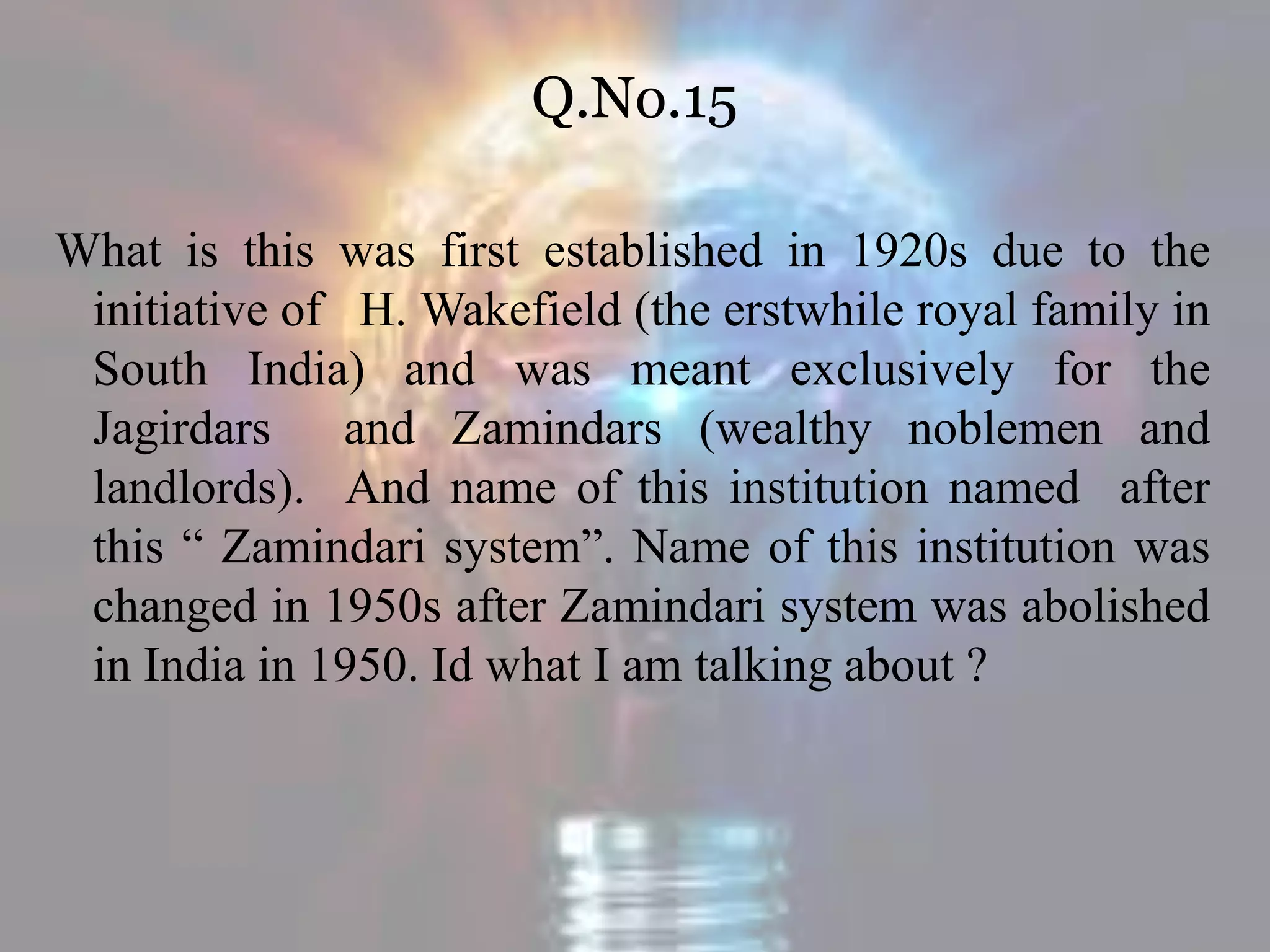 Q.No.15
What is this was first established in 1920s due to the
initiative of H. Wakefield (the erstwhile royal family in
South India) and was meant exclusively for the
Jagirdars and Zamindars (wealthy noblemen and
landlords). And name of this institution named after
this “ Zamindari system”. Name of this institution was
changed in 1950s after Zamindari system was abolished
in India in 1950. Id what I am talking about ?
 