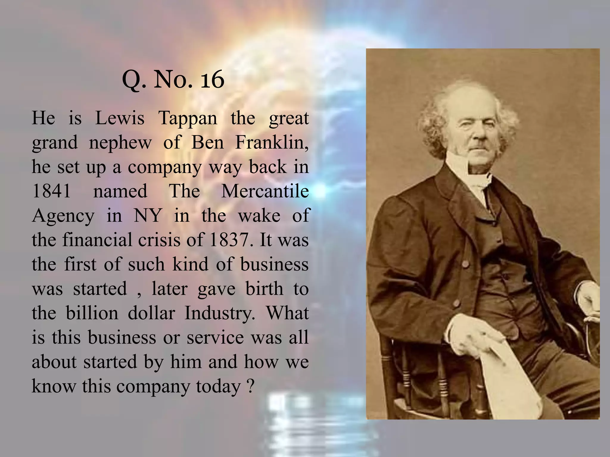 Q. No. 16
He is Lewis Tappan the great
grand nephew of Ben Franklin,
he set up a company way back in
1841 named The Mercantile
Agency in NY in the wake of
the financial crisis of 1837. It was
the first of such kind of business
was started , later gave birth to
the billion dollar Industry. What
is this business or service was all
about started by him and how we
know this company today ?
 