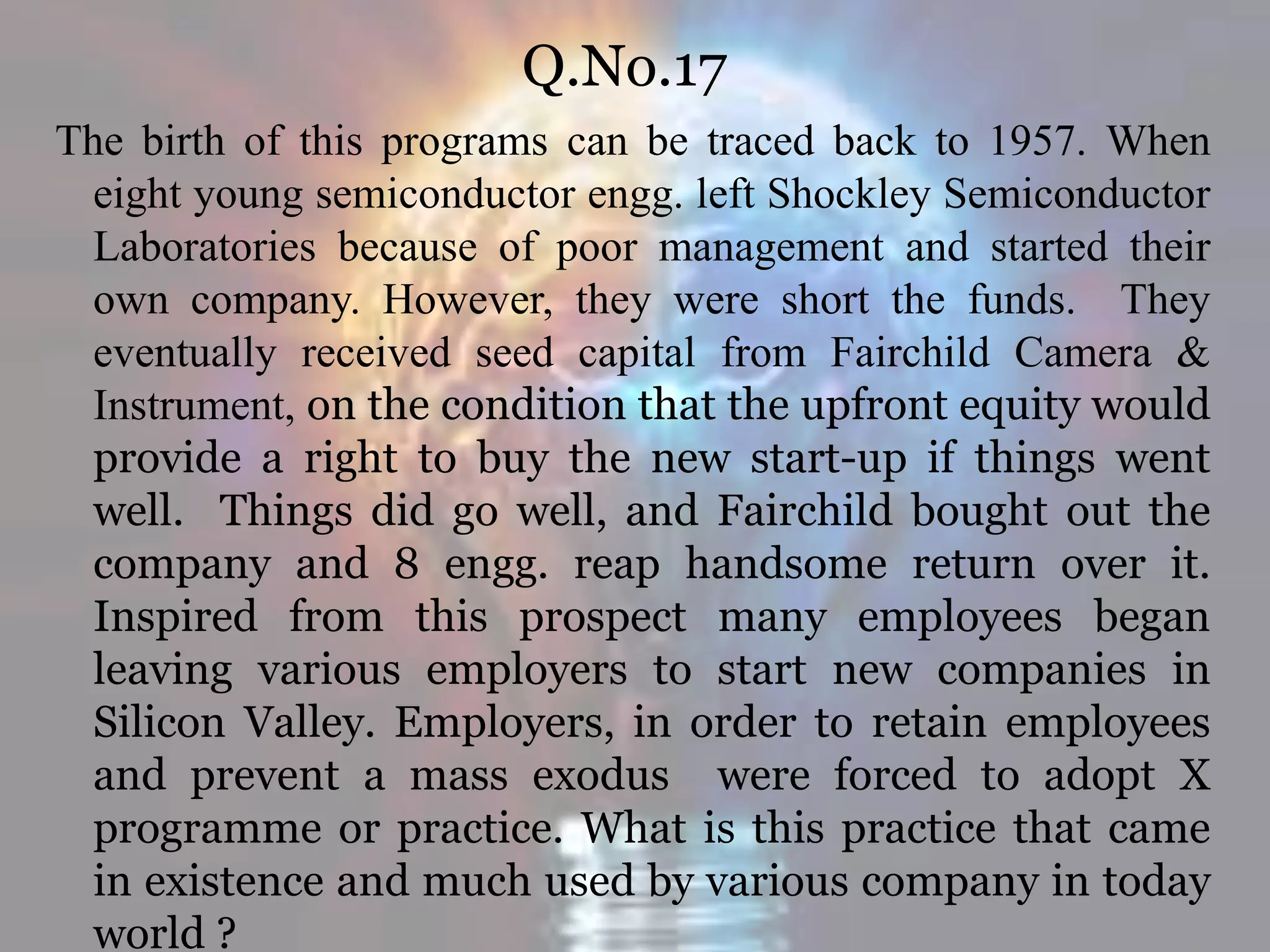 Q.No.17
The birth of this programs can be traced back to 1957. When
eight young semiconductor engg. left Shockley Semiconductor
Laboratories because of poor management and started their
own company. However, they were short the funds. They
eventually received seed capital from Fairchild Camera &
Instrument, on the condition that the upfront equity would
provide a right to buy the new start-up if things went
well. Things did go well, and Fairchild bought out the
company and 8 engg. reap handsome return over it.
Inspired from this prospect many employees began
leaving various employers to start new companies in
Silicon Valley. Employers, in order to retain employees
and prevent a mass exodus were forced to adopt X
programme or practice. What is this practice that came
in existence and much used by various company in today
world ?
 