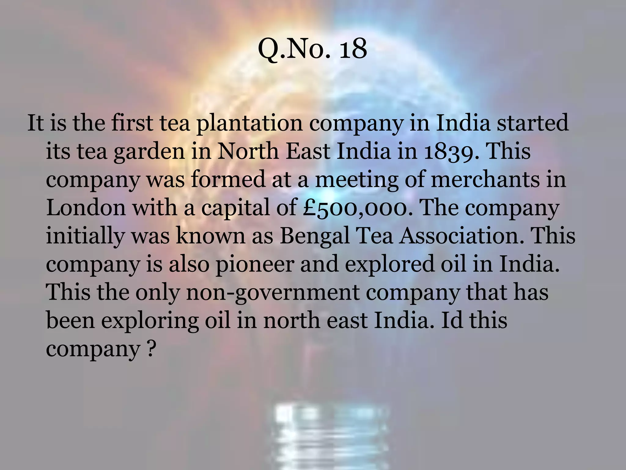 Q.No. 18
It is the first tea plantation company in India started
its tea garden in North East India in 1839. This
company was formed at a meeting of merchants in
London with a capital of £500,000. The company
initially was known as Bengal Tea Association. This
company is also pioneer and explored oil in India.
This the only non-government company that has
been exploring oil in north east India. Id this
company ?
 
