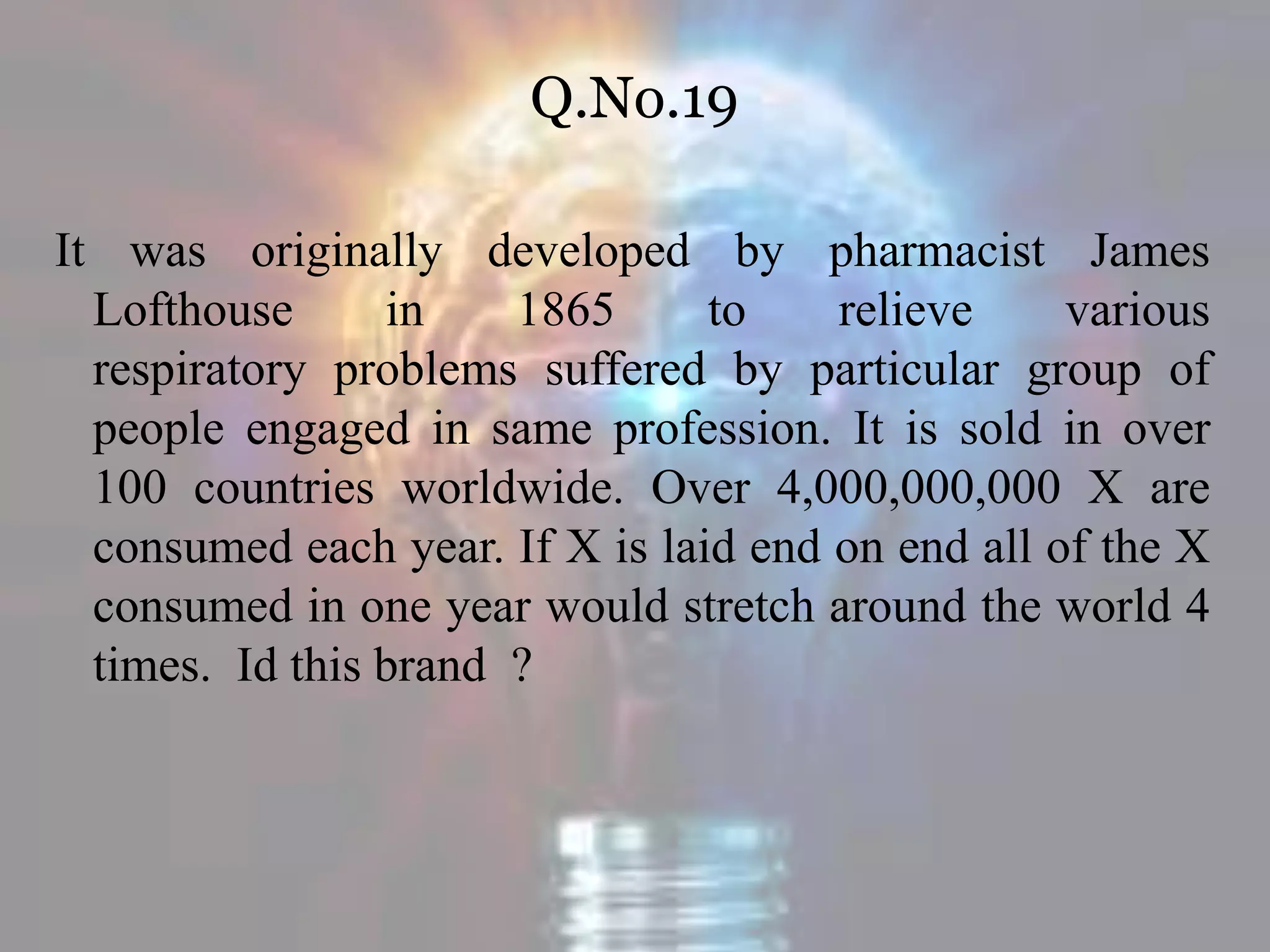 Q.No.19
It was originally developed by pharmacist James
Lofthouse in 1865 to relieve various
respiratory problems suffered by particular group of
people engaged in same profession. It is sold in over
100 countries worldwide. Over 4,000,000,000 X are
consumed each year. If X is laid end on end all of the X
consumed in one year would stretch around the world 4
times. Id this brand ?
 