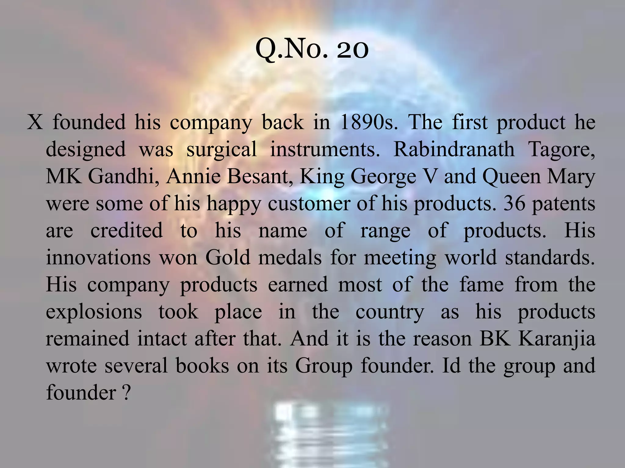 Q.No. 20
X founded his company back in 1890s. The first product he
designed was surgical instruments. Rabindranath Tagore,
MK Gandhi, Annie Besant, King George V and Queen Mary
were some of his happy customer of his products. 36 patents
are credited to his name of range of products. His
innovations won Gold medals for meeting world standards.
His company products earned most of the fame from the
explosions took place in the country as his products
remained intact after that. And it is the reason BK Karanjia
wrote several books on its Group founder. Id the group and
founder ?
 