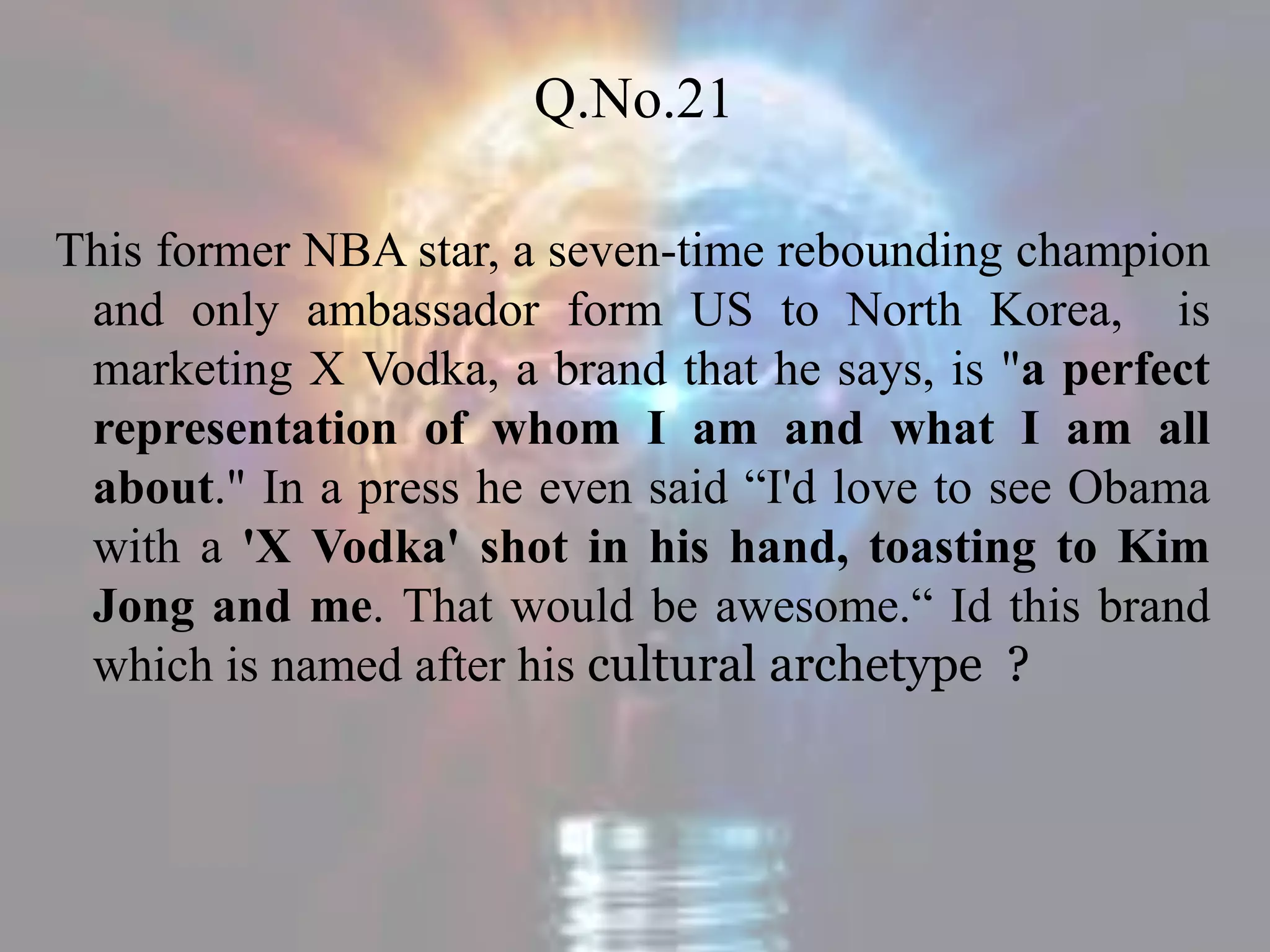 Q.No.21
This former NBA star, a seven-time rebounding champion
and only ambassador form US to North Korea, is
marketing X Vodka, a brand that he says, is "a perfect
representation of whom I am and what I am all
about." In a press he even said “I'd love to see Obama
with a 'X Vodka' shot in his hand, toasting to Kim
Jong and me. That would be awesome.“ Id this brand
which is named after his cultural archetype ?
 