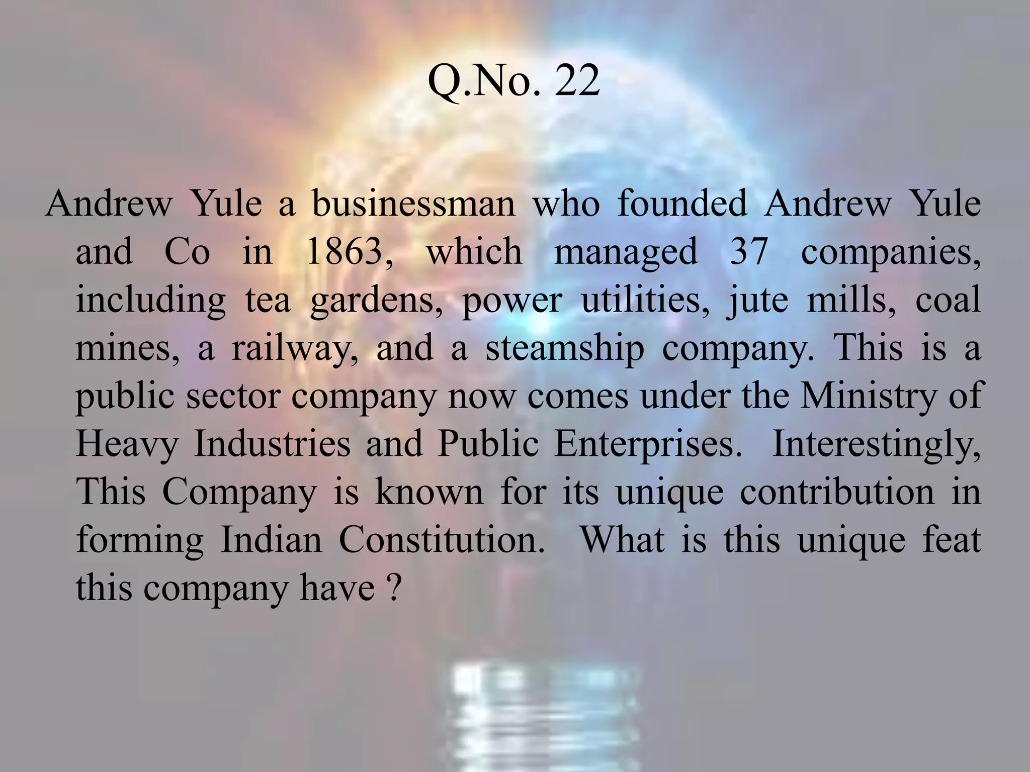 Q.No. 22
Andrew Yule a businessman who founded Andrew Yule
and Co in 1863, which managed 37 companies,
including tea gardens, power utilities, jute mills, coal
mines, a railway, and a steamship company. This is a
public sector company now comes under the Ministry of
Heavy Industries and Public Enterprises. Interestingly,
This Company is known for its unique contribution in
forming Indian Constitution. What is this unique feat
this company have ?
 